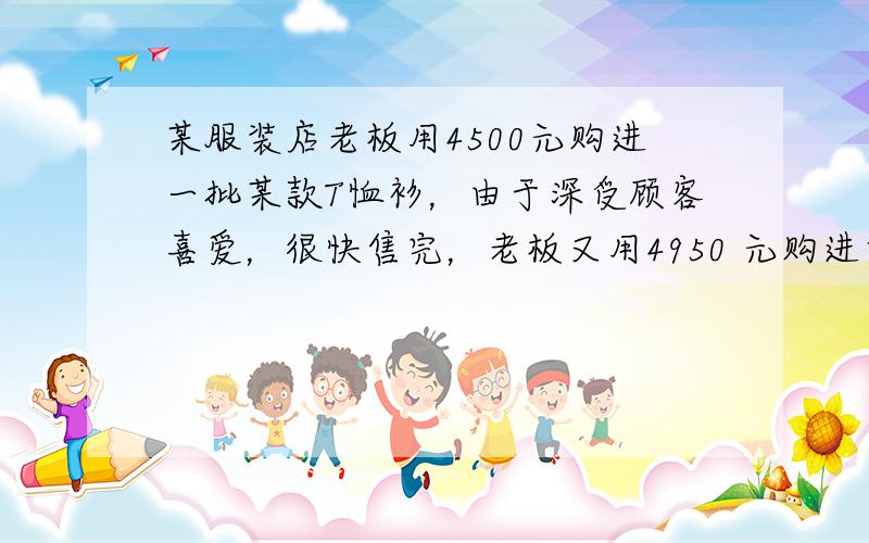 某服装店老板用4500元购进一批某款T恤衫，由于深受顾客喜爱，很快售完，老板又用4950 元购进第二批该款式T恤衫，所购