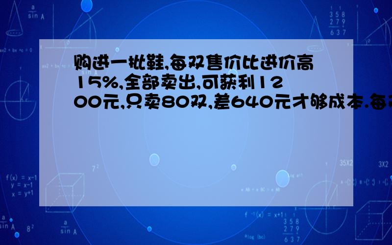 购进一批鞋,每双售价比进价高15%,全部卖出,可获利1200元,只卖80双,差640元才够成本.每双鞋进价是多少元?