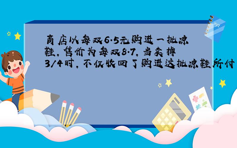 商店以每双6.5元购进一批凉鞋,售价为每双8.7,当卖掉3/4时,不仅收回了购进这批凉鞋所付出的钱,而且还获利20元.这