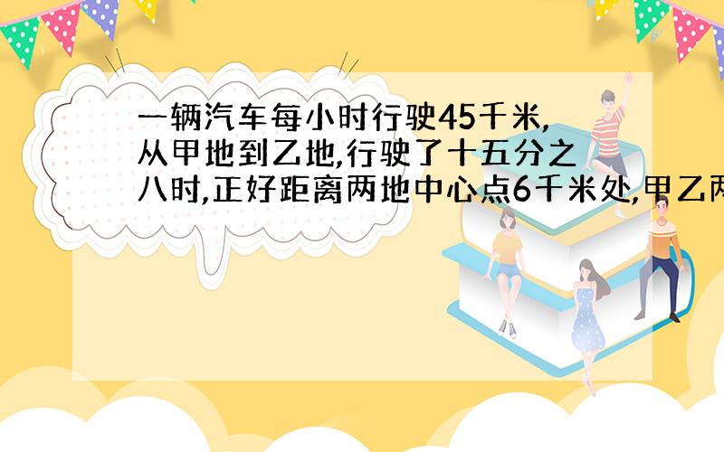 一辆汽车每小时行驶45千米,从甲地到乙地,行驶了十五分之八时,正好距离两地中心点6千米处,甲乙两地相