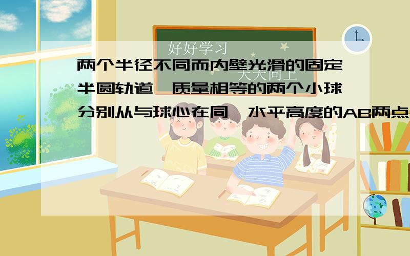 两个半径不同而内壁光滑的固定半圆轨道,质量相等的两个小球分别从与球心在同一水平高度的AB两点由静止自由滑下,他们通过轨道