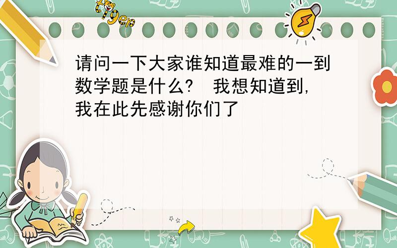 请问一下大家谁知道最难的一到数学题是什么?　我想知道到,我在此先感谢你们了