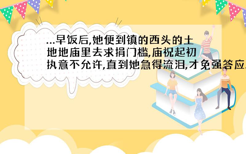 …早饭后,她便到镇的西头的土地地庙里去求捐门槛,庙祝起初执意不允许,直到她急得流泪,才免强答应.…《祝福》