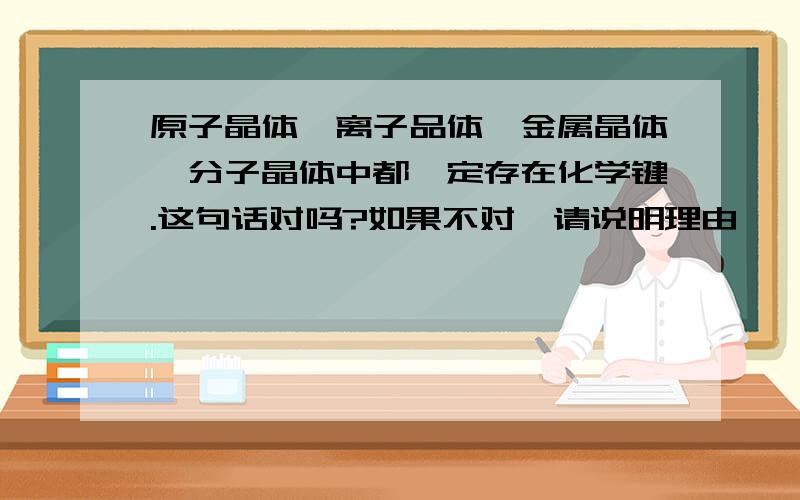 原子晶体、离子品体、金属晶体、分子晶体中都一定存在化学键.这句话对吗?如果不对,请说明理由,