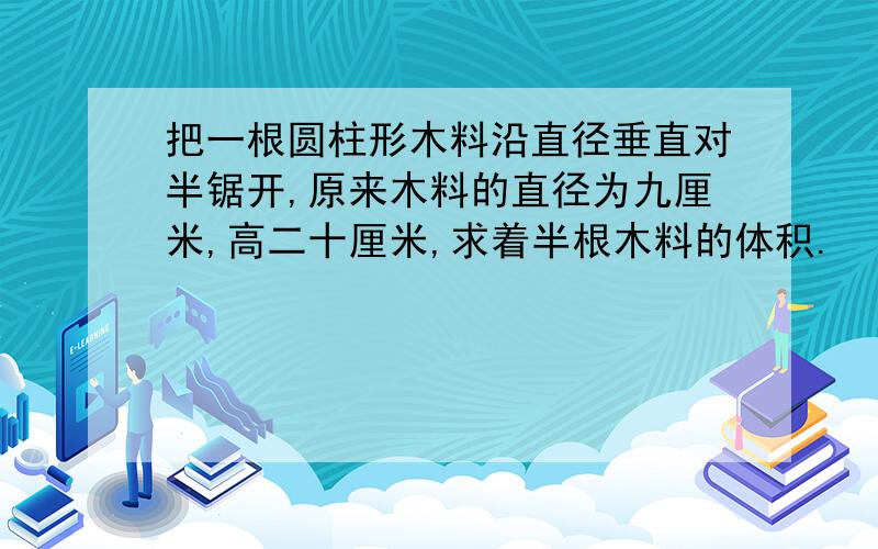 把一根圆柱形木料沿直径垂直对半锯开,原来木料的直径为九厘米,高二十厘米,求着半根木料的体积.