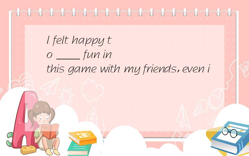 l felt happy to ____ fun in this game with my friends,even i