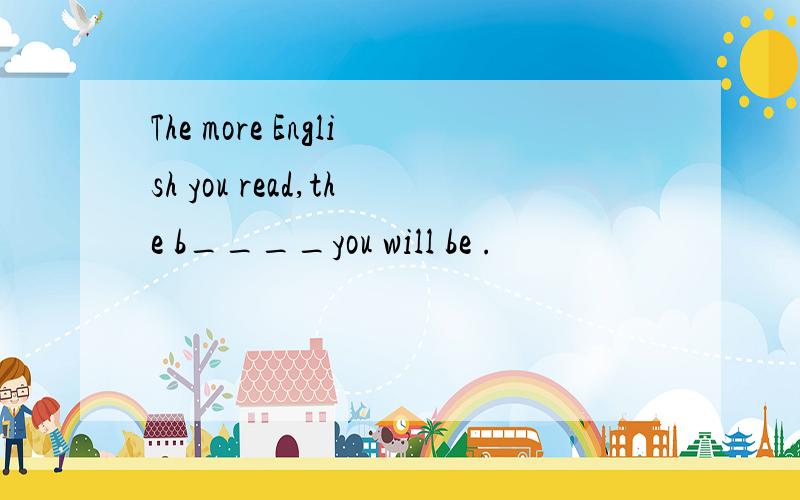 The more English you read,the b____you will be .