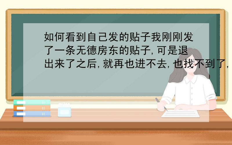 如何看到自己发的贴子我刚刚发了一条无德房东的贴子,可是退出来了之后,就再也进不去,也找不到了,第一次使用,不知如何操作,