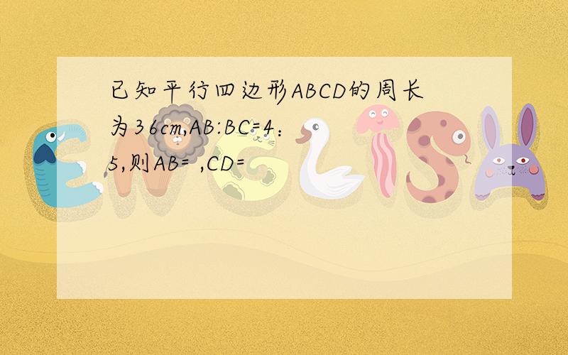 已知平行四边形ABCD的周长为36cm,AB:BC=4：5,则AB= ,CD=