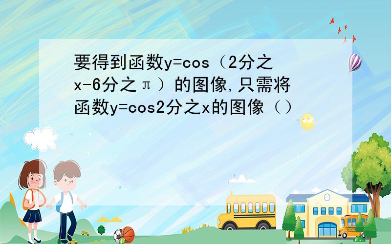 要得到函数y=cos（2分之x-6分之π）的图像,只需将函数y=cos2分之x的图像（）