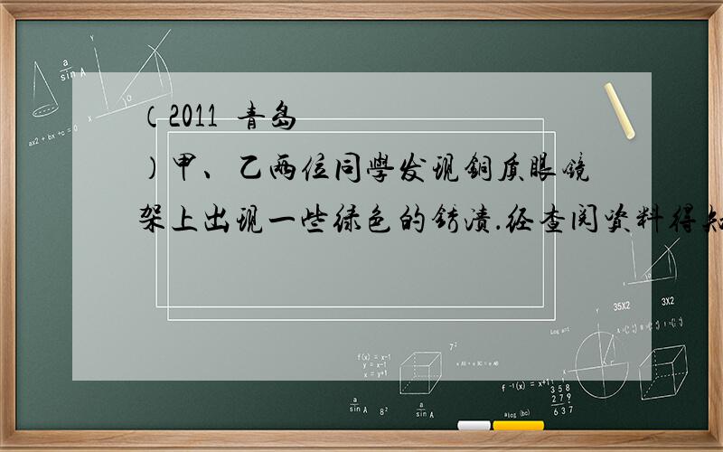 （2011•青岛）甲、乙两位同学发现铜质眼镜架上出现一些绿色的锈渍．经查阅资料得知,