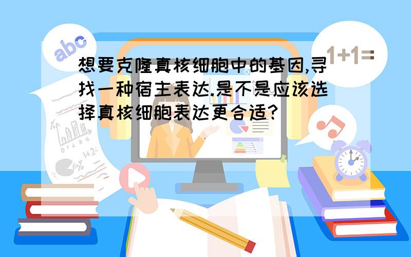 想要克隆真核细胞中的基因,寻找一种宿主表达.是不是应该选择真核细胞表达更合适?