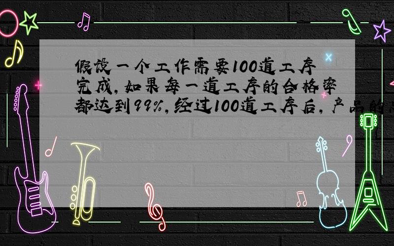 假设一个工作需要100道工序完成,如果每一道工序的合格率都达到99%,经过100道工序后,产品的总合格率是?