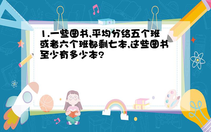 1.一些图书,平均分给五个班或者六个班都剩七本,这些图书至少有多少本?