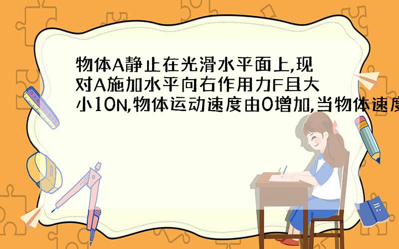 物体A静止在光滑水平面上,现对A施加水平向右作用力F且大小10N,物体运动速度由0增加,当物体速度增到5m/s