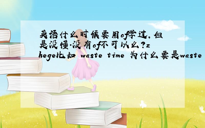 英语什么时候要用of学过,但是没懂.没有of不可以么?zhege比如 waste time 为什么要是waste of