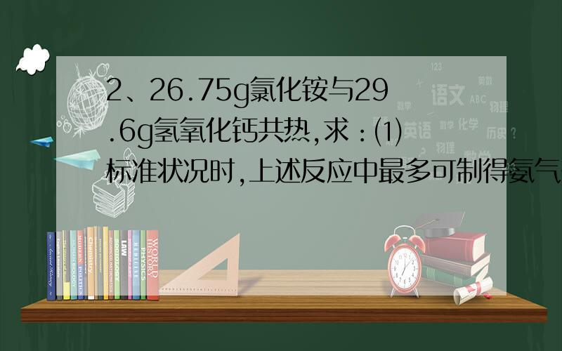 2、26.75g氯化铵与29.6g氢氧化钙共热,求：⑴ 标准状况时,上述反应中最多可制得氨气多少升?