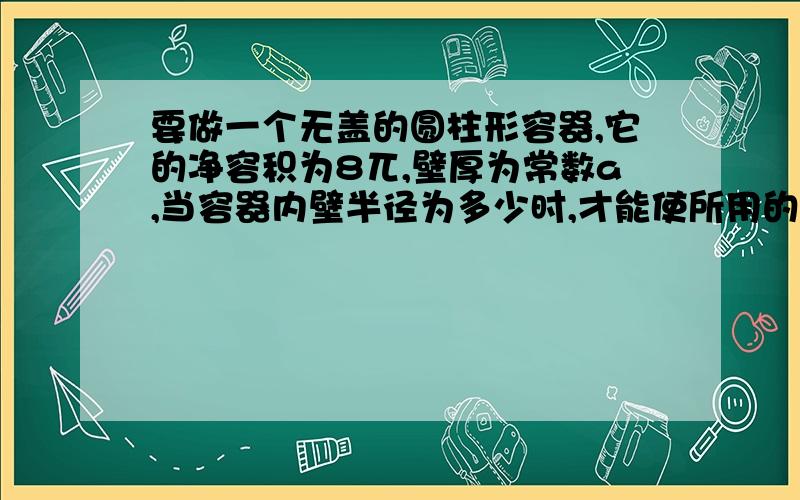 要做一个无盖的圆柱形容器,它的净容积为8兀,壁厚为常数a,当容器内壁半径为多少时,才能使所用的材料最省?（所用的材料体积