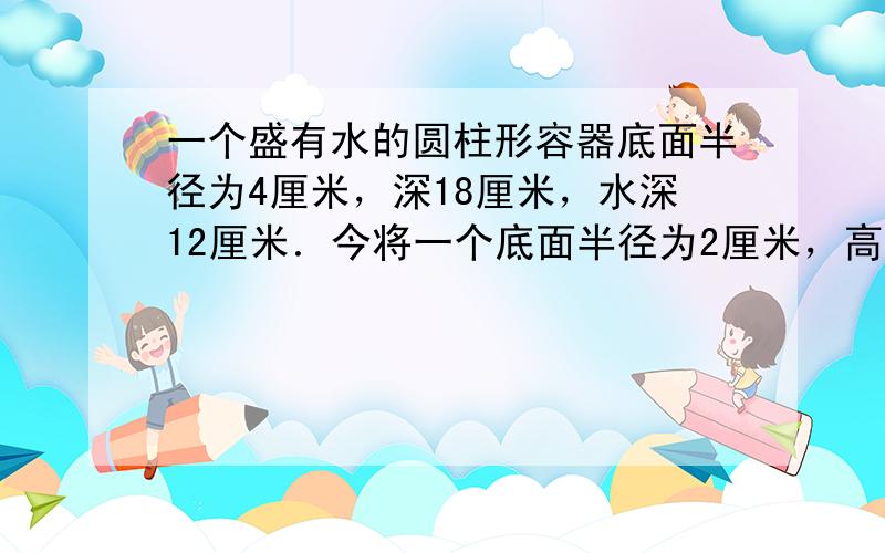 一个盛有水的圆柱形容器底面半径为4厘米，深18厘米，水深12厘米．今将一个底面半径为2厘米，高为h（厘米）的铁圆柱垂直放