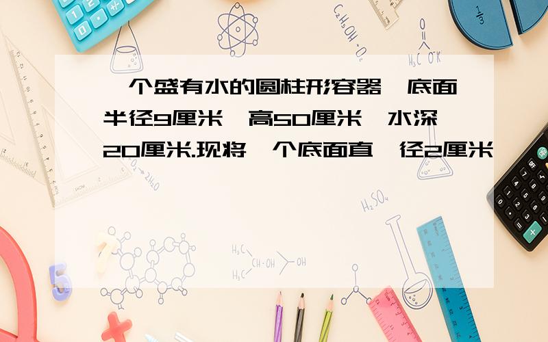 一个盛有水的圆柱形容器,底面半径9厘米,高50厘米,水深20厘米.现将一个底面直​径2厘米