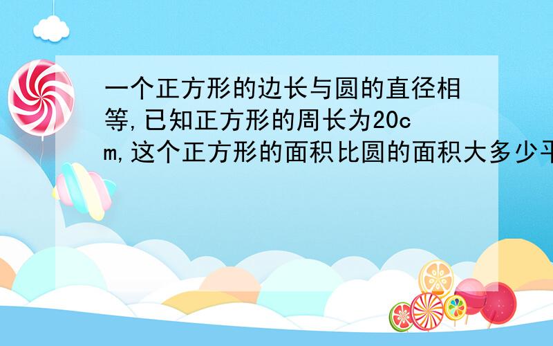 一个正方形的边长与圆的直径相等,已知正方形的周长为20cm,这个正方形的面积比圆的面积大多少平方厘米?