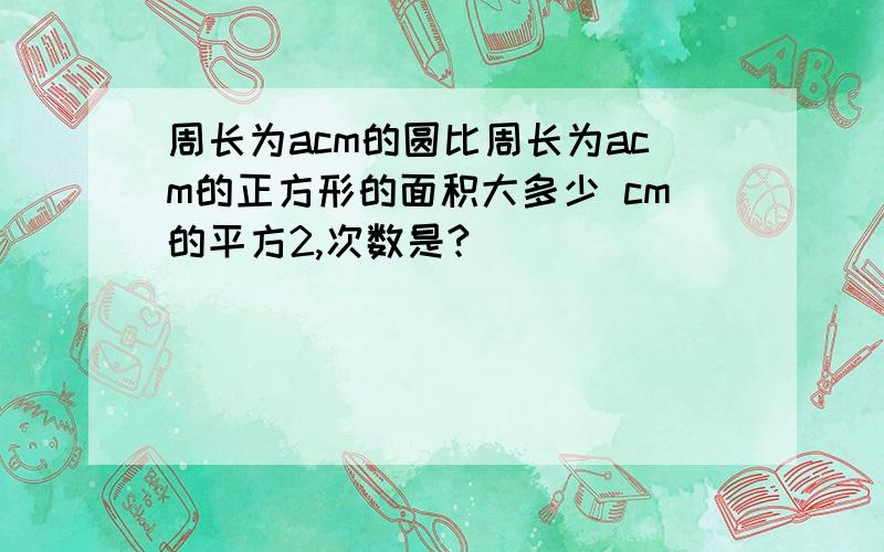 周长为acm的圆比周长为acm的正方形的面积大多少 cm的平方2,次数是?