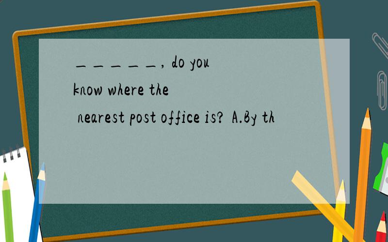 _____, do you know where the nearest post office is? A．By th