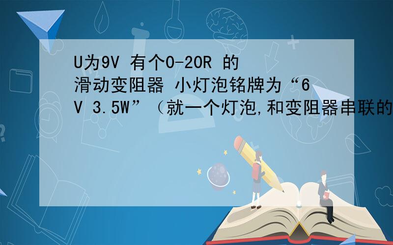 U为9V 有个0-20R 的滑动变阻器 小灯泡铭牌为“6V 3.5W”（就一个灯泡,和变阻器串联的） 他说他的发光率为3