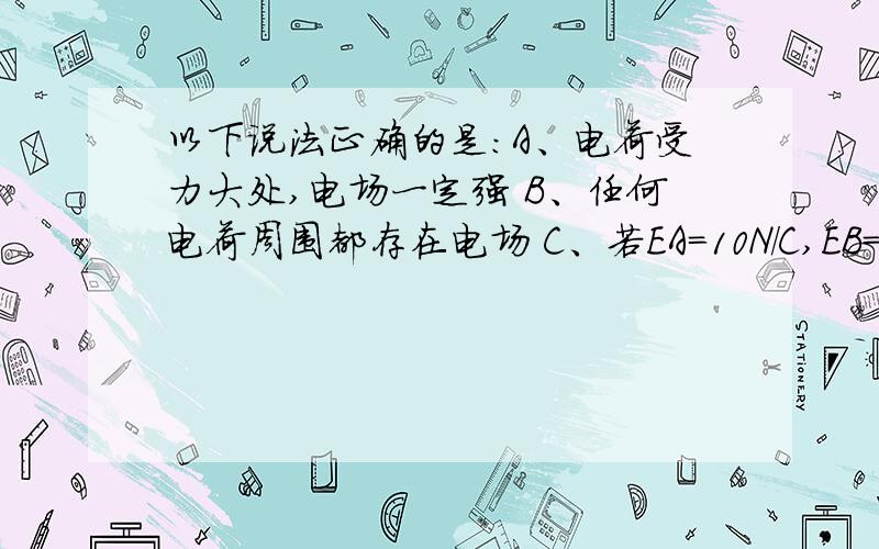 以下说法正确的是：A、电荷受力大处,电场一定强 B、任何电荷周围都存在电场 C、若EA=10N/C,EB=-20N/C,