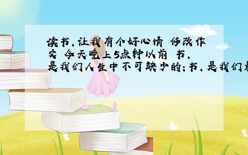 读书,让我有个好心情 修改作文 今天晚上5点钟以前 书,是我们人生中不可缺少的；书,是我们最好的老师；