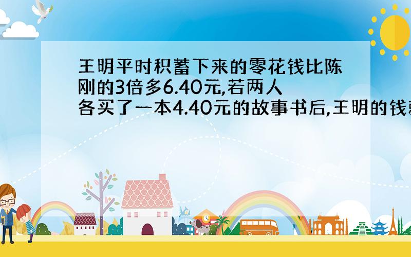 王明平时积蓄下来的零花钱比陈刚的3倍多6.40元,若两人各买了一本4.40元的故事书后,王明的钱就