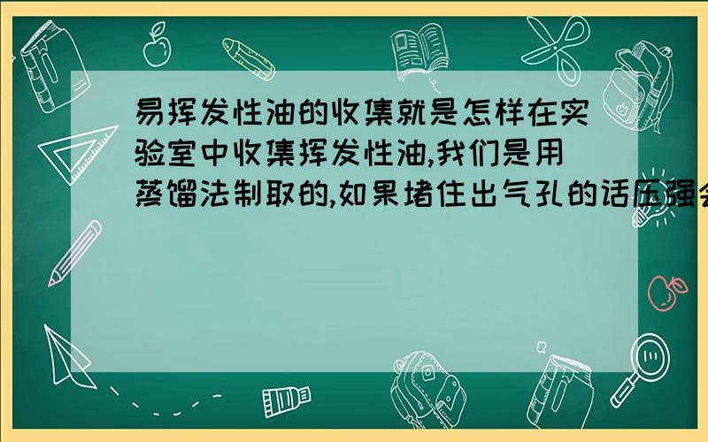 易挥发性油的收集就是怎样在实验室中收集挥发性油,我们是用蒸馏法制取的,如果堵住出气孔的话压强会使水油倒流,但有出气孔的会