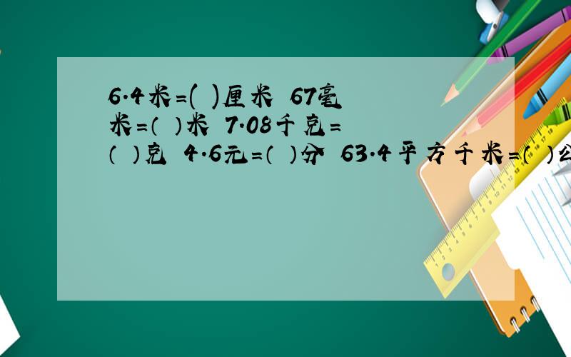 6.4米=( )厘米 67毫米=（ ）米 7.08千克=（ ）克 4.6元=（ ）分 63.4平方千米=（ ）公顷