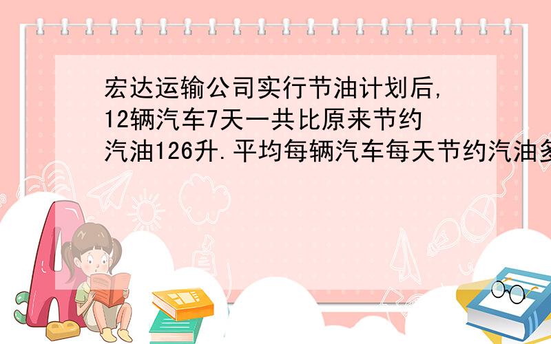 宏达运输公司实行节油计划后,12辆汽车7天一共比原来节约汽油126升.平均每辆汽车每天节约汽油多少升?此题答案是什么?