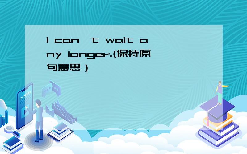 I can't wait any longer.(保持原句意思）