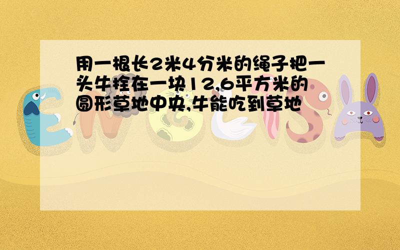 用一根长2米4分米的绳子把一头牛拴在一块12,6平方米的圆形草地中央,牛能吃到草地