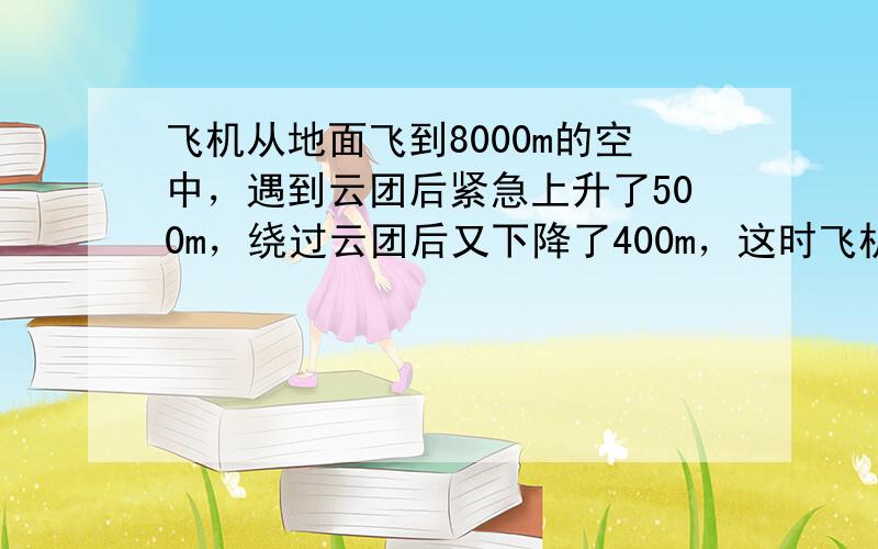 飞机从地面飞到8000m的空中，遇到云团后紧急上升了500m，绕过云团后又下降了400m，这时飞机离地面多高？