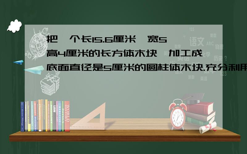 把一个长15.6厘米,宽5,高4厘米的长方体木块,加工成底面直径是5厘米的圆柱体木块.充分利用木块,可以加工多少个?圆柱