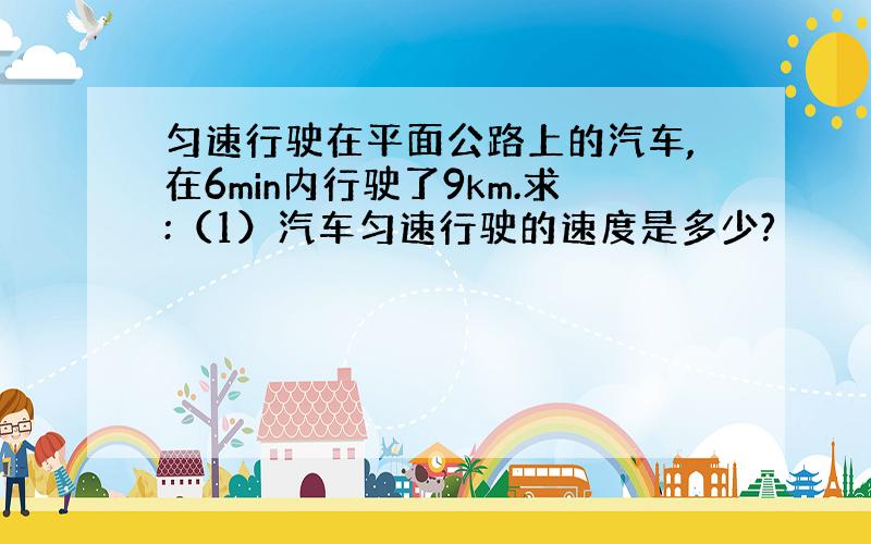 匀速行驶在平面公路上的汽车,在6min内行驶了9km.求:（1）汽车匀速行驶的速度是多少?