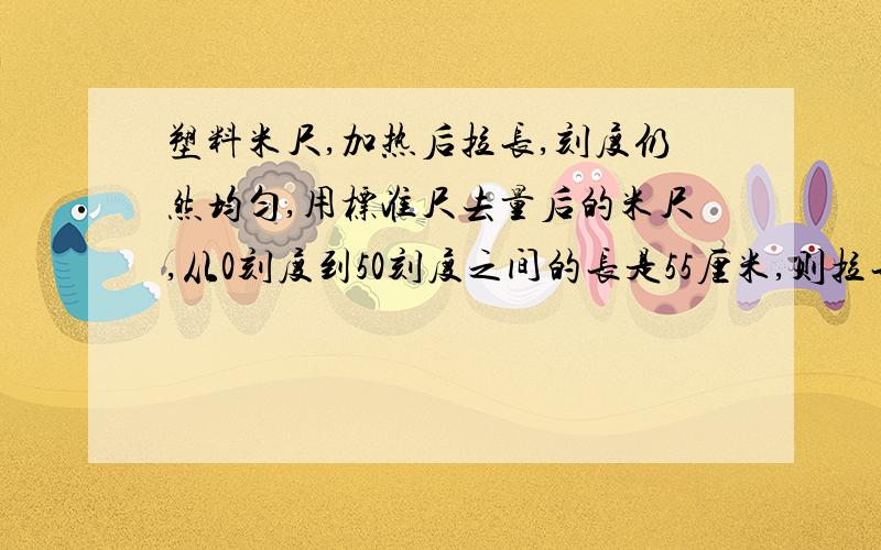 塑料米尺,加热后拉长,刻度仍然均匀,用标准尺去量后的米尺,从0刻度到50刻度之间的长是55厘米,则拉长后的