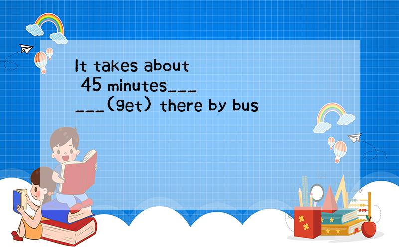 It takes about 45 minutes______(get) there by bus