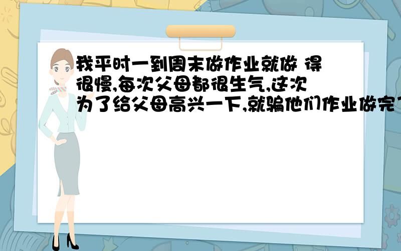 我平时一到周末做作业就做 得很慢,每次父母都很生气,这次为了给父母高兴一下,就骗他们作业做完了,其实我还有一大堆作业没做