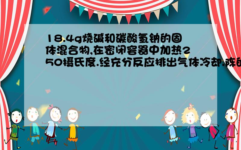 18.4g烧碱和碳酸氢钠的固体混合物,在密闭容器中加热250摄氏度.经充分反应排出气体冷却.陈的固体质量为14.8g试计