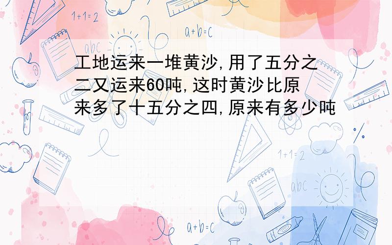 工地运来一堆黄沙,用了五分之二又运来60吨,这时黄沙比原来多了十五分之四,原来有多少吨