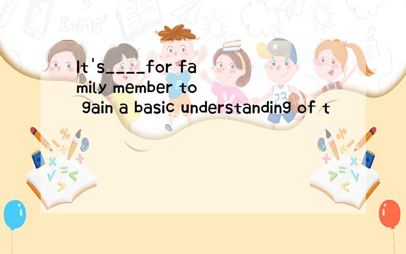 It's____for family member to gain a basic understanding of t