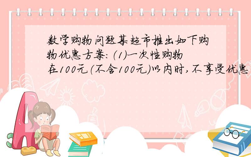 数学购物问题某超市推出如下购物优惠方案：（1）一次性购物在100元（不含100元）以内时,不享受优惠（2）一次性购物在1