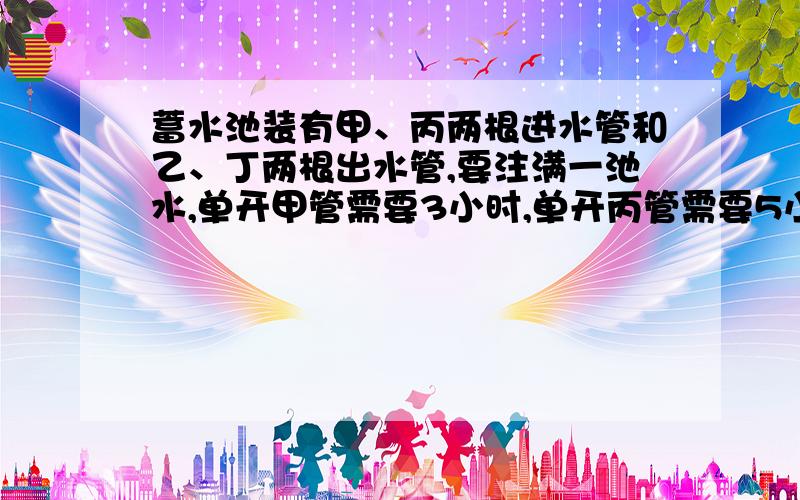 蓄水池装有甲、丙两根进水管和乙、丁两根出水管,要注满一池水,单开甲管需要3小时,单开丙管需要5小时,要排完一池水,单开乙