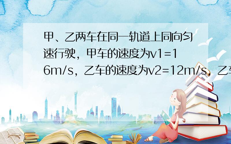 甲、乙两车在同一轨道上同向匀速行驶，甲车的速度为v1=16m/s，乙车的速度为v2=12m/s，乙车在甲车的前面，两车相