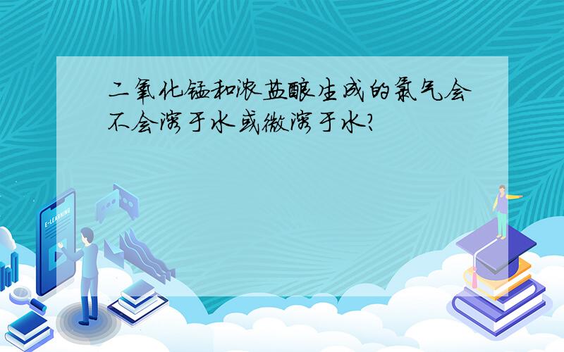 二氧化锰和浓盐酸生成的氯气会不会溶于水或微溶于水?