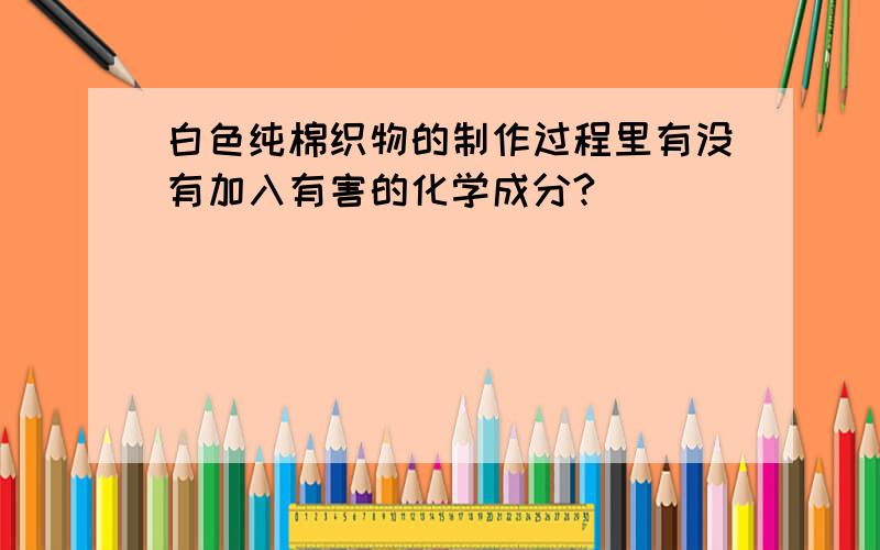 白色纯棉织物的制作过程里有没有加入有害的化学成分?